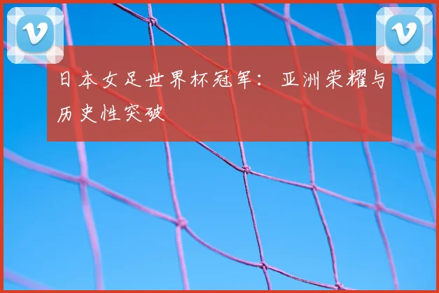 日本女足世界杯冠军：亚洲荣耀与历史性突破