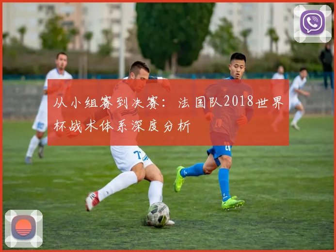 从小组赛到决赛:法国队2018世界杯战术体系深度分析