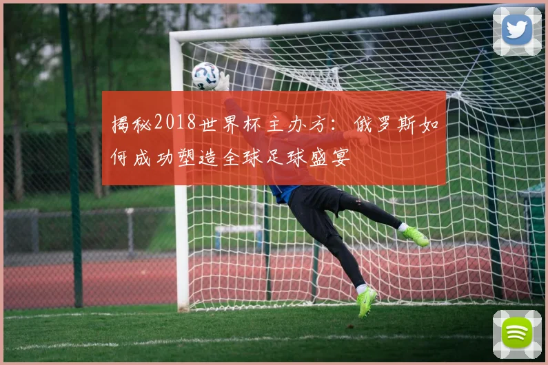 揭秘2018世界杯主办方:俄罗斯如何成功塑造全球足球盛宴