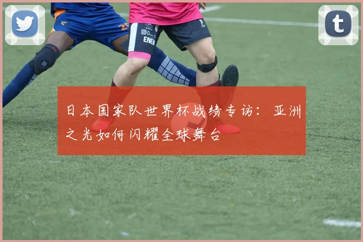 日本国家队世界杯战绩专访:亚洲之光如何闪耀全球舞台