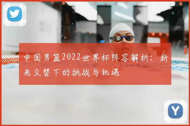 中国男篮2022世界杯阵容解析：新老交替下的挑战与机遇