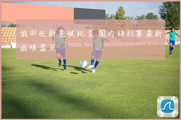 俄田径新星破纪录 国内锦标赛最新成绩盘点