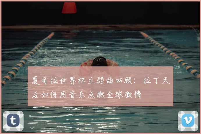 夏奇拉世界杯主题曲回顾：拉丁天后如何用音乐点燃全球激情