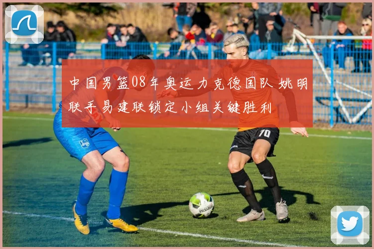 中国男篮08年奥运力克德国队 姚明联手易建联锁定小组关键胜利