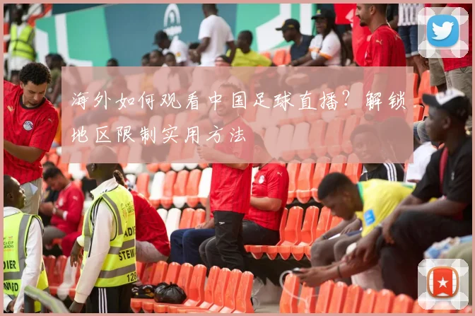 海外如何观看中国足球直播？解锁地区限制实用方法