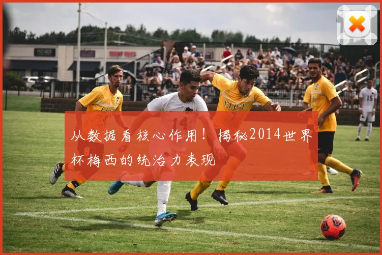 从数据看核心作用！揭秘2014世界杯梅西的统治力表现