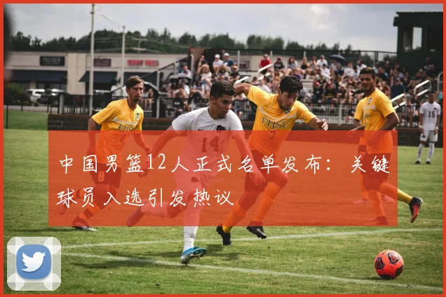 中国男篮12人正式名单发布：关键球员入选引发热议