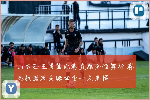 山东西王男篮比赛直播全程解析 赛况数据及关键回合一文看懂