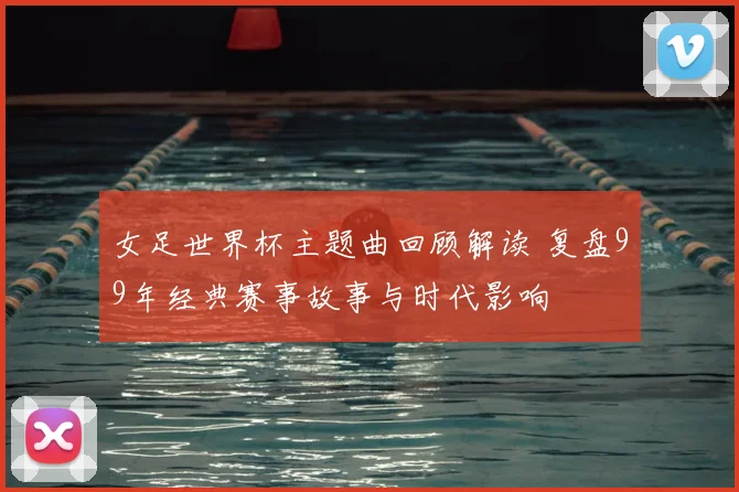 女足世界杯主题曲回顾解读 复盘99年经典赛事故事与时代影响