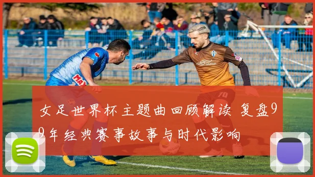 女足世界杯主题曲回顾解读 复盘99年经典赛事故事与时代影响